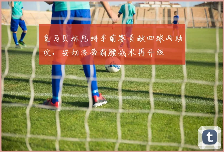 皇马贝林厄姆季前赛贡献四球两助攻，安切洛蒂前腰战术再升级