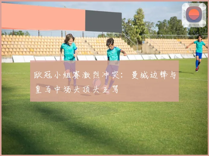 欧冠小组赛激烈冲突：曼城边锋与皇马中场头顶头互骂