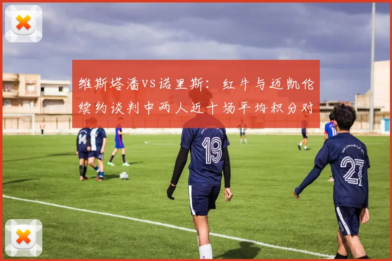 维斯塔潘vs诺里斯：红牛与迈凯伦续约谈判中两人近十场平均积分对比