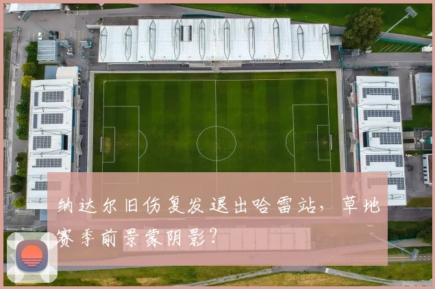 纳达尔旧伤复发退出哈雷站，草地赛季前景蒙阴影？